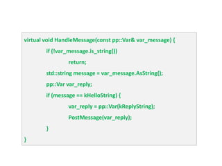 virtual void HandleMessage(const pp::Var& var_message) {
        if (!var_message.is_string())
                 return;
        std::string message = var_message.AsString();
        pp::Var var_reply;
        if (message == kHelloString) {
                 var_reply = pp::Var(kReplyString);
                 PostMessage(var_reply);
        }
}
 