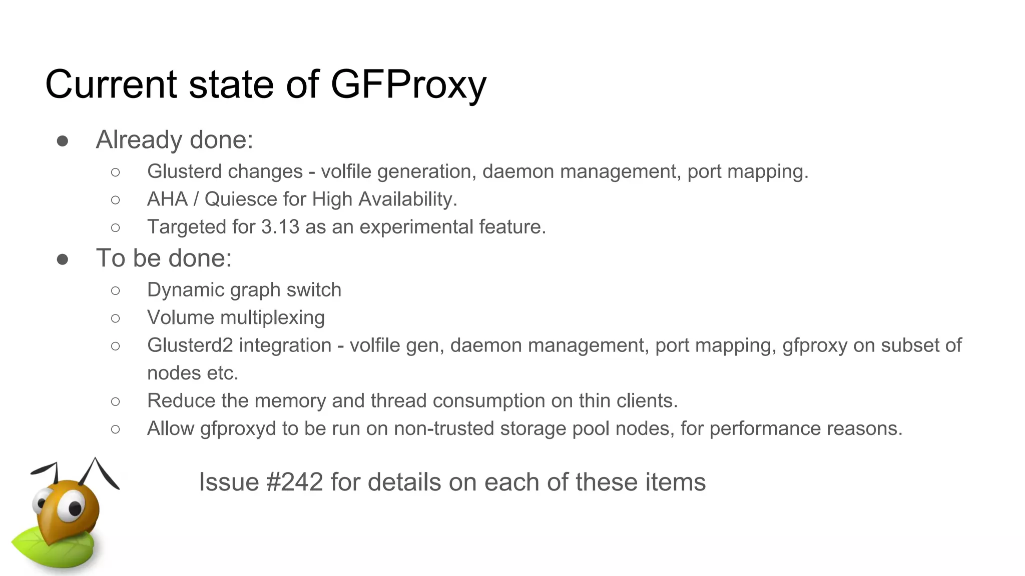 Current state of GFProxy
● Already done:
○ Glusterd changes - volfile generation, daemon management, port mapping.
○ AHA / Quiesce for High Availability.
○ Targeted for 3.13 as an experimental feature.
● To be done:
○ Dynamic graph switch
○ Volume multiplexing
○ Glusterd2 integration - volfile gen, daemon management, port mapping, gfproxy on subset of
nodes etc.
○ Reduce the memory and thread consumption on thin clients.
○ Allow gfproxyd to be run on non-trusted storage pool nodes, for performance reasons.
Issue #242 for details on each of these items
 