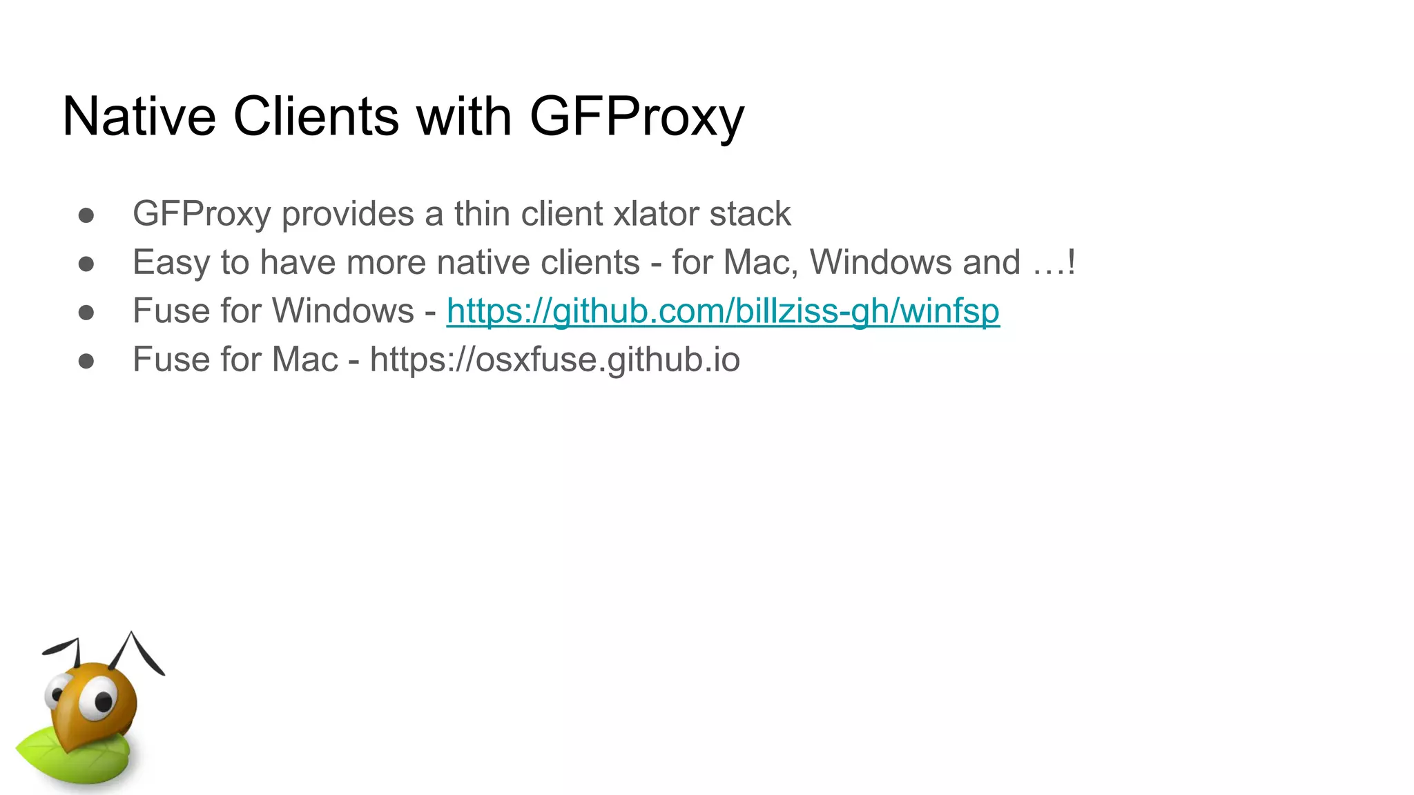 Native Clients with GFProxy
● GFProxy provides a thin client xlator stack
● Easy to have more native clients - for Mac, Windows and …!
● Fuse for Windows - https://github.com/billziss-gh/winfsp
● Fuse for Mac - https://osxfuse.github.io
 