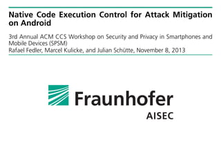 Native Code Execution Control for Attack Mitigation
on Android
3rd Annual ACM CCS Workshop on Security and Privacy in Smartphones and
Mobile Devices (SPSM)
Rafael Fedler, Marcel Kulicke, and Julian Schütte, November 8, 2013

 