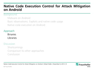 Native Code Execution Control for Attack Mitigation
on Android
Background
Malware on Android
Basic observations: Exploits and native code usage
Native code execution on Android
Approach
Binaries
Libraries
Discussion
Shortcomings
Comparison to other approaches
Conclusion

Native Code Execution Control for Attack Mitigation on Android | Rafael Fedler | November 8, 2013 | 9
© Fraunhofer

 