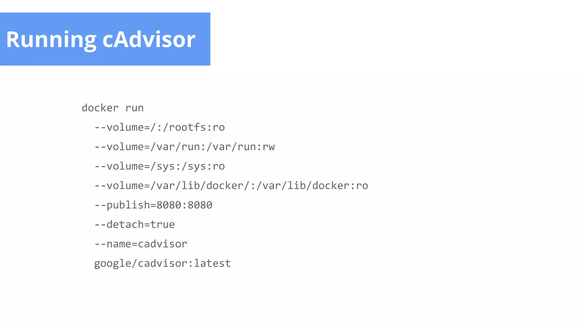 Running cAdvisor
docker run
--volume=/:/rootfs:ro
--volume=/var/run:/var/run:rw
--volume=/sys:/sys:ro
--volume=/var/lib/docker/:/var/lib/docker:ro
--publish=8080:8080
--detach=true
--name=cadvisor
google/cadvisor:latest
 