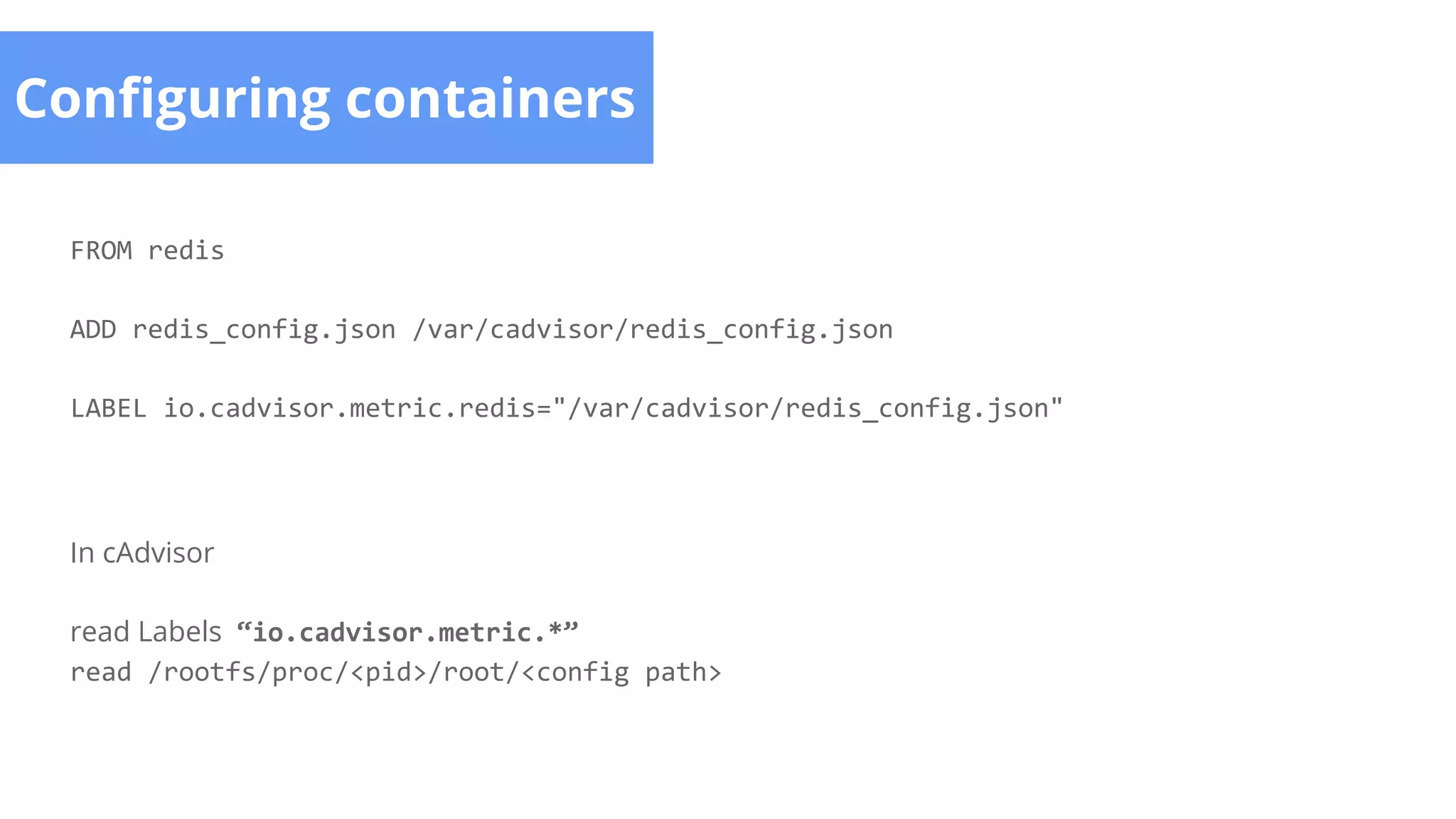 Configuring containers
FROM redis
ADD redis_config.json /var/cadvisor/redis_config.json
LABEL io.cadvisor.metric.redis="/var/cadvisor/redis_config.json"
In cAdvisor
read Labels “io.cadvisor.metric.*”
read /rootfs/proc/<pid>/root/<config path>
 
