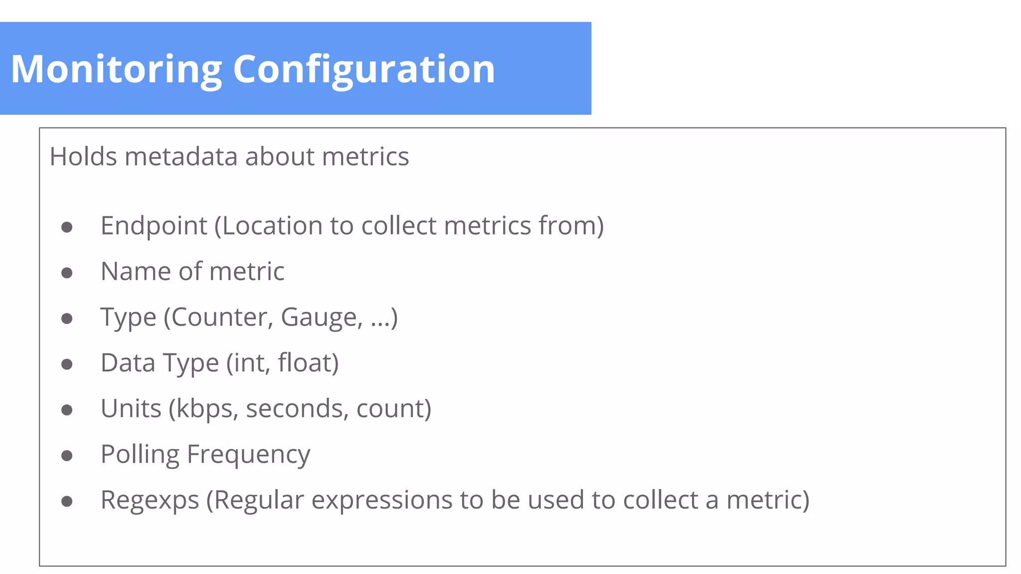 Monitoring Configuration
Holds metadata about metrics
● Endpoint (Location to collect metrics from)
● Name of metric
● Type (Counter, Gauge, ...)
● Data Type (int, float)
● Units (kbps, seconds, count)
● Polling Frequency
● Regexps (Regular expressions to be used to collect a metric)
 