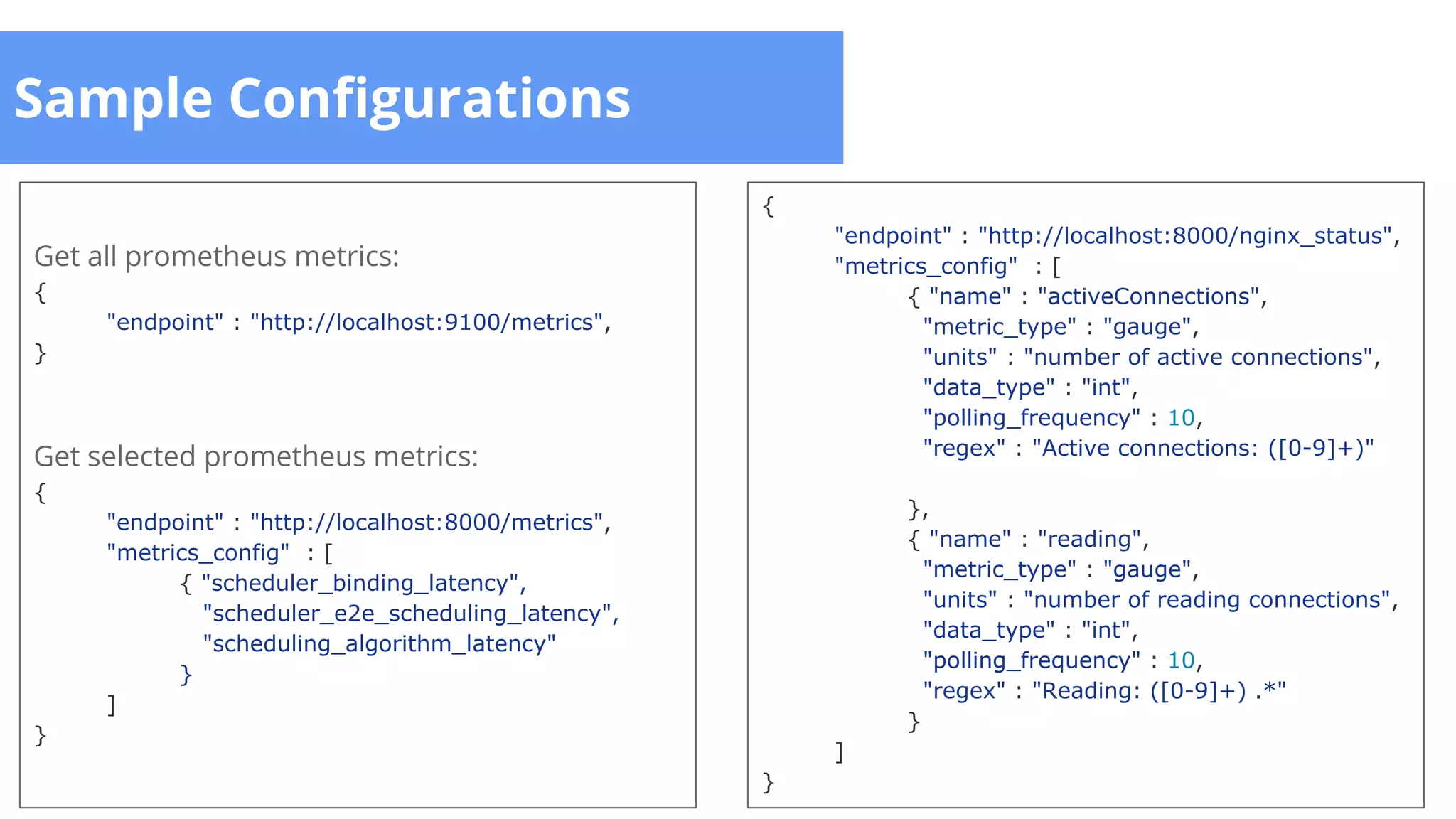 Sample Configurations
{
"endpoint" : "http://localhost:8000/nginx_status",
"metrics_config" : [
{ "name" : "activeConnections",
"metric_type" : "gauge",
"units" : "number of active connections",
"data_type" : "int",
"polling_frequency" : 10,
"regex" : "Active connections: ([0-9]+)"
},
{ "name" : "reading",
"metric_type" : "gauge",
"units" : "number of reading connections",
"data_type" : "int",
"polling_frequency" : 10,
"regex" : "Reading: ([0-9]+) .*"
}
]
}
Get all prometheus metrics:
{
"endpoint" : "http://localhost:9100/metrics",
}
Get selected prometheus metrics:
{
"endpoint" : "http://localhost:8000/metrics",
"metrics_config" : [
{ "scheduler_binding_latency",
"scheduler_e2e_scheduling_latency",
"scheduling_algorithm_latency"
}
]
}
 