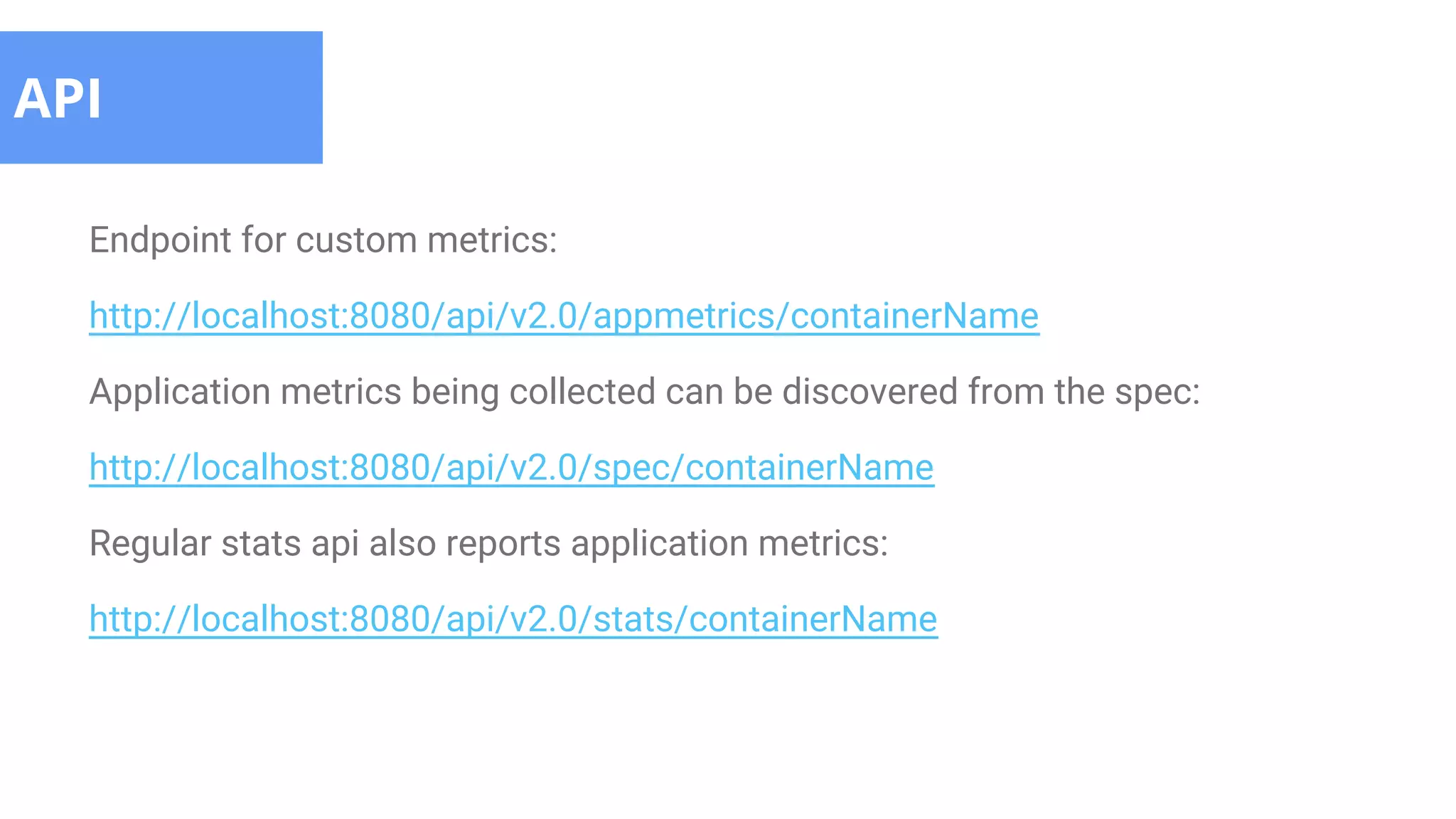 Endpoint for custom metrics:
http://localhost:8080/api/v2.0/appmetrics/containerName
Application metrics being collected can be discovered from the spec:
http://localhost:8080/api/v2.0/spec/containerName
Regular stats api also reports application metrics:
http://localhost:8080/api/v2.0/stats/containerName
API
 