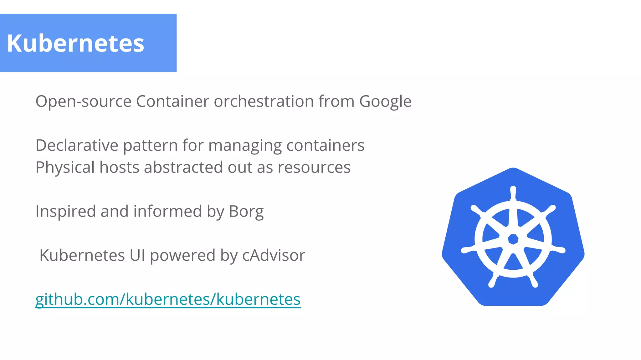 Kubernetes
Open-source Container orchestration from Google
Declarative pattern for managing containers
Physical hosts abstracted out as resources
Inspired and informed by Borg
Kubernetes UI powered by cAdvisor
github.com/kubernetes/kubernetes
 