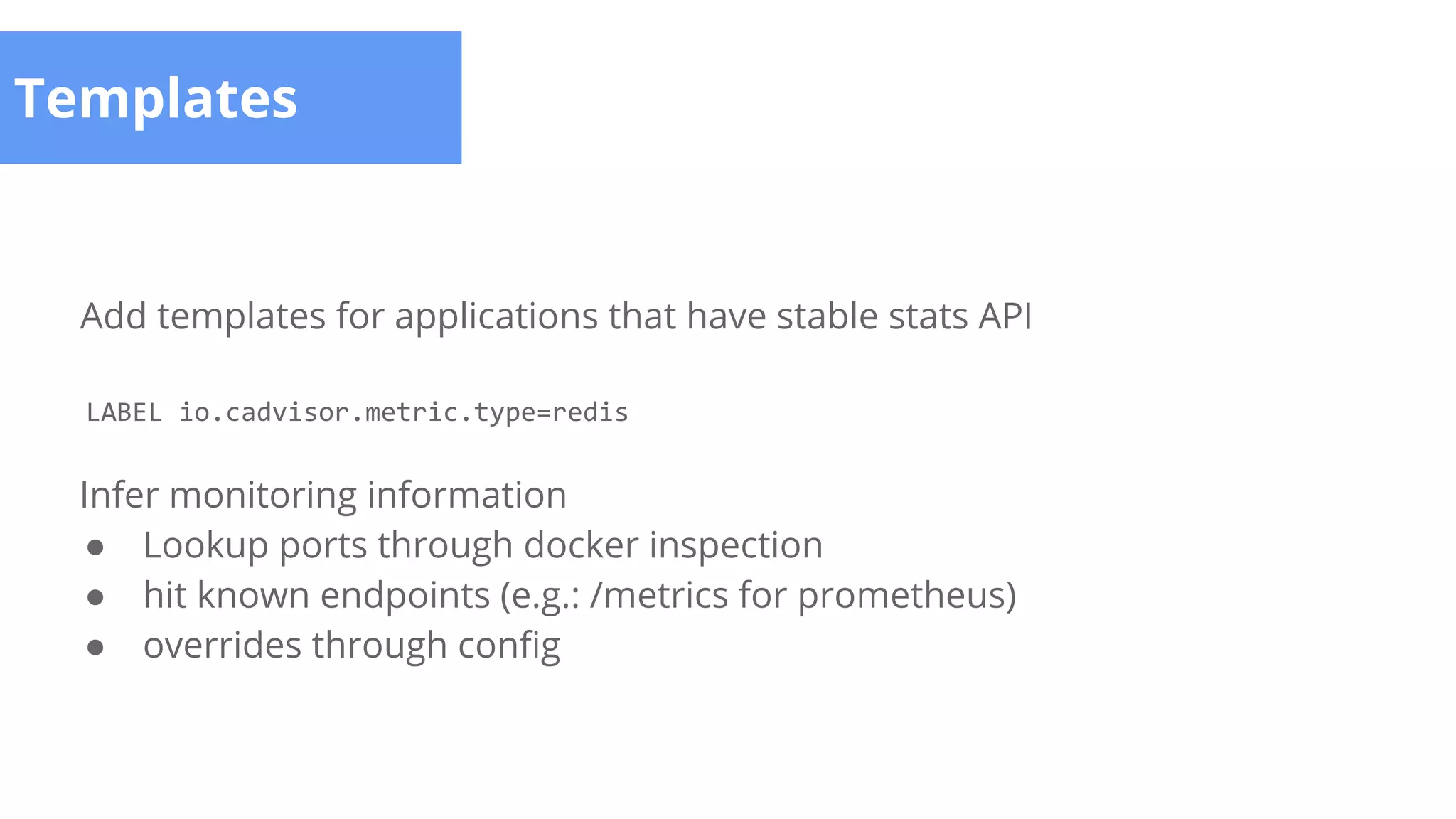 Templates
Add templates for applications that have stable stats API
LABEL io.cadvisor.metric.type=redis
Infer monitoring information
● Lookup ports through docker inspection
● hit known endpoints (e.g.: /metrics for prometheus)
● overrides through config
 