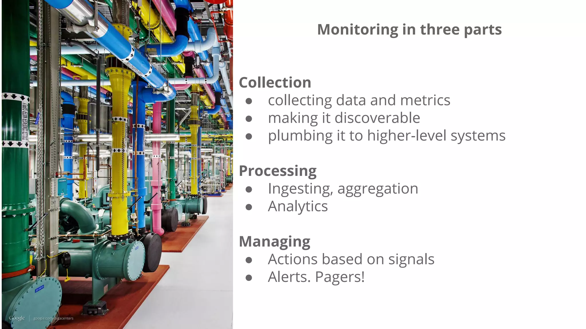 Monitoring in three parts
Collection
● collecting data and metrics
● making it discoverable
● plumbing it to higher-level systems
Processing
● Ingesting, aggregation
● Analytics
Managing
● Actions based on signals
● Alerts. Pagers!
 