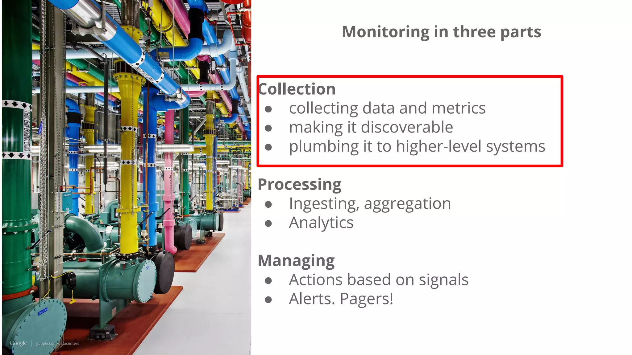 Monitoring in three parts
Collection
● collecting data and metrics
● making it discoverable
● plumbing it to higher-level systems
Processing
● Ingesting, aggregation
● Analytics
Managing
● Actions based on signals
● Alerts. Pagers!
 