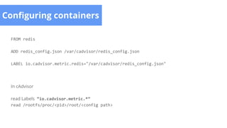 Configuring containers
FROM redis
ADD redis_config.json /var/cadvisor/redis_config.json
LABEL io.cadvisor.metric.redis="/var/cadvisor/redis_config.json"
In cAdvisor
read Labels “io.cadvisor.metric.*”
read /rootfs/proc/<pid>/root/<config path>
 