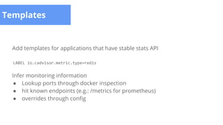 Templates
Add templates for applications that have stable stats API
LABEL io.cadvisor.metric.type=redis
Infer monitoring information
● Lookup ports through docker inspection
● hit known endpoints (e.g.: /metrics for prometheus)
● overrides through config
 