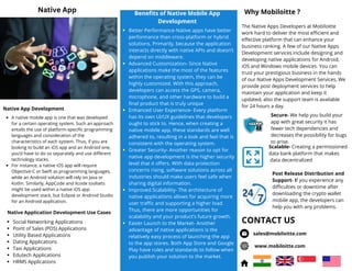 Native App Development
Why Mobiloitte ?
Secure- We help you build your
app with great security it has
fewer tech dependencies and
decreases the possibility for bugs
to arise.
Scalable- Creating a permissioned
data bank platform that makes
data decentralized
Post Release Distribution and
Support- If you experience any
difficulties or downtime after
downloading the crypto wallet
mobile app, the developers can
help you with any problems.
The Native Apps Developers at Mobiloitte
work hard to deliver the most efficient and
effective platform that can enhance your
business ranking. A few of our Native Apps
Development services include designing and
developing native applications for Android,
iOS and Windows mobile devices. You can
trust your prestigious business in the hands
of our Native Apps Development Services, We
provide post deployment services to help
maintain your application and keep it
updated, also the support team is available
for 24 hours a day.
Better Performance-Native apps have better
performance than cross-platform or hybrid
solutions. Primarily, because the application
interacts directly with native APIs and doesn’t
depend on middleware.
Advanced Customization- Since Native
applications make the most of the features
within the operating system, they can be
highly customized. With this approach,
developers can access the GPS, camera,
microphone, and other hardware to build a
final product that is truly unique
Enhanced User Experience- Every platform
has its own UI/UX guidelines that developers
ought to stick to. Hence, when creating a
native mobile app, these standards are well
adhered to, resulting in a look and feel that is
consistent with the operating system.
Greater Security- Another reason to opt for
native app development is the higher security
level that it offers. With data protection
concerns rising, software solutions across all
industries should make users feel safe when
sharing digital information.
Improved Scalability- The architecture of
native applications allows for acquiring more
user traffic and supporting a higher load.
Thus, there are more opportunities for
scalability and your product’s future growth.
Easier Launch to the Market- Another
advantage of native applications is the
relatively easy process of launching the app
to the app stores. Both App Store and Google
Play have rules and standards to follow when
you publish your solution to the market.
Benefits of Native Mobile App
Development
A native mobile app is one that was developed
for a certain operating system. Such an approach
entails the use of platform-specific programming
languages and consideration of the
characteristics of each system. Thus, if you are
looking to build an iOS app and an Android one,
you’d have to do so separately and use different
technology stacks.
For instance, a native iOS app will require
Objective-C or Swift as programming languages,
while an Android solution will rely on Java or
Kotlin. Similarly, AppCode and Xcode toolsets
might be used within a native iOS app
development stack, but Eclipse or Android Studio
for an Android application.
Native App
CONTACT US
sales@mobiloitte.com
www.mobiloitte.com
Native Application Development Use Cases
Social Networking Applications
Point of Sales (POS) Applications
Utility Based Applications
Dating Applications
Taxi Applications
Edutech Applications
HRMS Applications
 