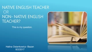 NATIVE ENGLISH TEACHER
OR
NON- NATIVE ENGLISH
TEACHER?
This is my question.
Halina Ostankowicz- Bazan
8/2/2017
 
