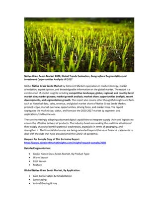 Native Grass Seeds Market 2020, Global Trends Evaluation, Geographical Segmentation and
Investment Opportunities Analysis till 2027
Global Native Grass Seeds Market by Coherent Markets specializes in market strategy, market
orientation, expert opinion, and knowledgeable information on the global market. The report is a
combination of pivotal insights including competitive landscape; global, regional, and country-level
market size; market players; market growth analysis; market share; opportunities analysis, recent
developments, and segmentation growth. The report also covers other thoughtful insights and facts
such as historical data, sales, revenue, and global market share of Native Grass Seeds Market,
product scope, market overview, opportunities, driving force, and market risks. The report
segregates the market size, status, and forecast the 2020-2027 market by segments and
applications/end businesses.
They are increasingly adopting advanced digital capabilities to integrate supply chain and logistics to
ensure the effective delivery of products. The industry heads are seeking the real-time situation of
their supply chains to identify potential weaknesses, especially in terms of geography, and
strengthen it. The financial disclosures are being extended beyond the usual financial statements to
deal with the risks that have aroused amid the COVID-19 pandemic.
Request for Sample Copy of This Exclusive Report:
https://www.coherentmarketinsights.com/insight/request-sample/2630
Detailed Segmentation:
 Global Native Grass Seeds Market, By Product Type:
 Warm Season
 Cool Season
 Mixture
Global Native Grass Seeds Market, By Application:
 Land Conservation & Rehabilitation
 Landscaping
 Animal Grazing & Hay
 