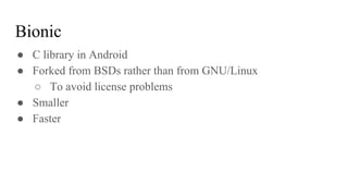 ● C library in Android
● Forked from BSDs rather than from GNU/Linux
○ To avoid license problems
● Smaller
● Faster
Bionic
 