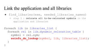 Link the application and all libraries
● find_libaries(exe, needed_libraries_names)
○ step 3 : relocate all to-be-relocated symbols in the
application and libraries
foreach lib in libraries_list {
foreach rel in lib.dynamic_relocation_table {
symbol = rel.sym;
soinfo_do_lookup(symbol, lib, libraries_list);
}
}
 