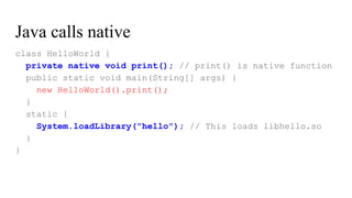 Java calls native
class HelloWorld {
private native void print(); // print() is native function
public static void main(String[] args) {
new HelloWorld().print();
}
static {
System.loadLibrary("hello"); // This loads libhello.so
}
}
 