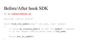 // in libnativehook.so
#include “native_hook.h”
void* find_lib_symbol(char* lib_name, char* symbol)
{
// Using dl_iterate_phdr() to get the symbol’s address
// in the loaded library whose name is lib_name.
…
return ptr_to_symbol;
}
Before/After hook SDK
 