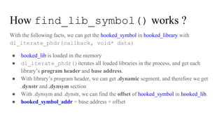 How find_lib_symbol() works ?
With the following facts, we can get the hooked_symbol in hooked_library with
dl_iterate_phdr(callback, void* data)
● hooked_lib is loaded in the memory
● dl_iterate_phdr()iterates all loaded libraries in the process, and get each
library’s program header and base address.
● With library’s program header, we can get .dynamic segment, and therefore we get
.dynstr and .dynsym section
● With .dynsym and .dynstr, we can find the offset of hooked_symbol in hooked_lib.
● hooked_symbol_addr = base address + offset
 