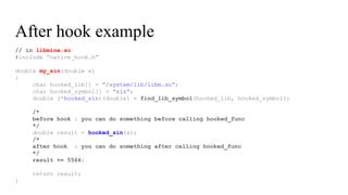 // in libmine.so
#include “native_hook.h”
double my_sin(double x)
{
char hooked_lib[] = "/system/lib/libm.so";
char hooked_symbol[] = "sin";
double (*hooked_sin)(double) = find_lib_symbol(hooked_lib, hooked_symbol);
/*
before hook : you can do something before calling hooked_func
*/
double result = hooked_sin(x);
/*
after hook : you can do something after calling hooked_func
*/
result += 5566;
return result;
}
After hook example
 