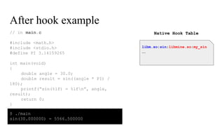 After hook example
// in main.c
#include <math.h>
#include <stdio.h>
#define PI 3.14159265
int main(void)
{
double angle = 30.0;
double result = sin((angle * PI) /
180);
printf(“sin(%lf) = %lfn”, angle,
result);
return 0;
}
libm.so:sin:libmine.so:my_sin
...
Native Hook Table
$ ./main
sin(30.000000) = 5566.500000
 