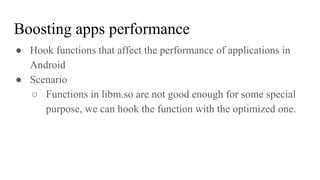 ● Hook functions that affect the performance of applications in
Android
● Scenario
○ Functions in libm.so are not good enough for some special
purpose, we can hook the function with the optimized one.
Boosting apps performance
 