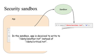 Security sandbox
f = open(“/data/critical.txt”, ‘w’);
...
modifying critical.txt ...
...
App
Sandbox
f = open(“/data/another.txt”, ‘w’);
In the sandbox, app is deceived to write to
“/data/another.txt” instead of
“/data/critical.txt”.
 