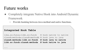 ● Completely integrate Native Hook into Android Dynamic
Framework
○ Provide hooking between Java method and native functions.
Future works
Integrated Hook Table
liba.so:funca:libb.so:funcb # hook native to native
classA:methoda:classB:methodb # hook java to java
classA:methoda:libb.so:funcb # hook java to native
libb.so:funcb:classA:methoda # hook native to java
...
 