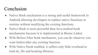 Conclusion
● Native Hook mechanism is a strong and useful framework in
Android allowing developers to replace native functions at
runtime without modifying the existing functions.
● Native Hook is more powerful than Java method hook
mechanisms because it is implemented in Bionic Linker.
● With Before/After hook mechanism, you can do whatever you
want before/after any existing function.
● With Native Hook enabled, it suffers only little overhead to
load nh_file and hooking libraries.
 