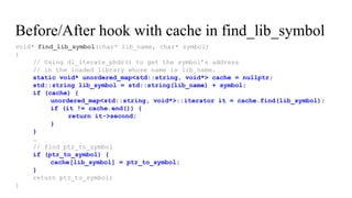 void* find_lib_symbol(char* lib_name, char* symbol)
{
// Using dl_iterate_phdr() to get the symbol’s address
// in the loaded library whose name is lib_name.
static void* unordered_map<std::string, void*> cache = nullptr;
std::string lib_symbol = std::string(lib_name) + symbol;
if (cache) {
unordered_map<std::string, void*>::iterator it = cache.find(lib_symbol);
if (it != cache.end()) {
return it->second;
}
}
…
// find ptr_to_symbol
if (ptr_to_symbol) {
cache[lib_symbol] = ptr_to_symbol;
}
return ptr_to_symbol;
}
Before/After hook with cache in find_lib_symbol
 