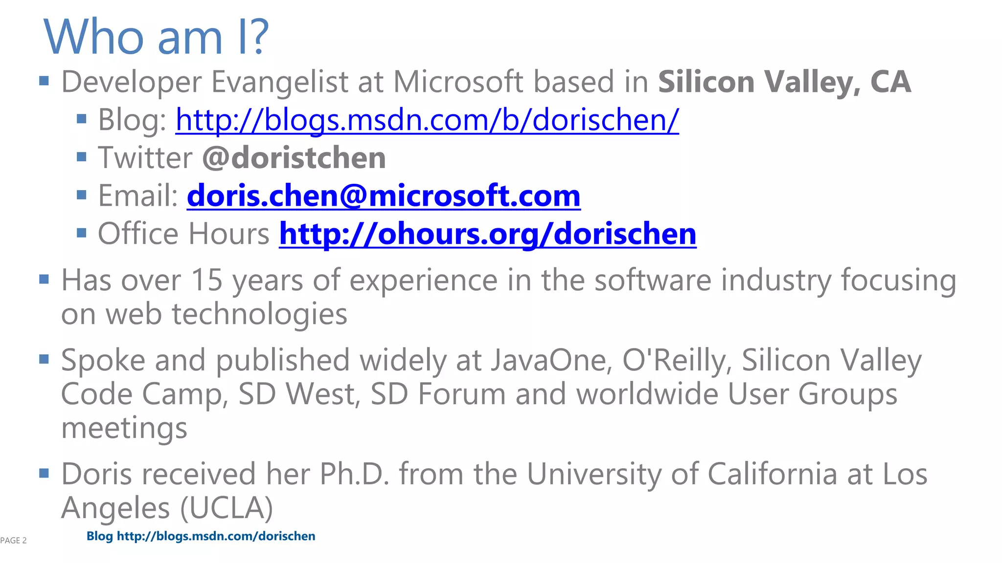 PAGE 2

Who am I?

 Developer Evangelist at Microsoft based in Silicon Valley, CA
 Blog: http://blogs.msdn.com/b/dorischen/
 Twitter @doristchen
 Email: doris.chen@microsoft.com
 Office Hours http://ohours.org/dorischen
 Has over 15 years of experience in the software industry focusing
on web technologies
 Spoke and published widely at JavaOne, O'Reilly, Silicon Valley
Code Camp, SD West, SD Forum and worldwide User Groups
meetings
 Doris received her Ph.D. from the University of California at Los
Angeles (UCLA)
Blog http://blogs.msdn.com/dorischen

 