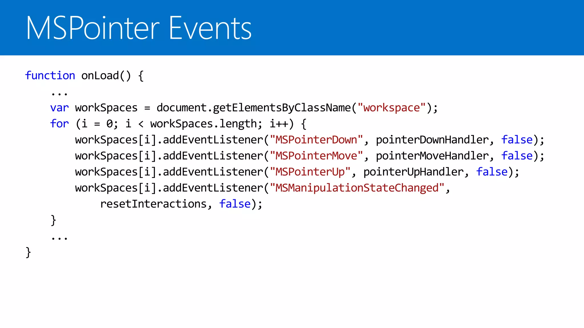 function onLoad() {
...
var workSpaces = document.getElementsByClassName("workspace");
for (i = 0; i < workSpaces.length; i++) {
workSpaces[i].addEventListener("MSPointerDown", pointerDownHandler, false);
workSpaces[i].addEventListener("MSPointerMove", pointerMoveHandler, false);
workSpaces[i].addEventListener("MSPointerUp", pointerUpHandler, false);
workSpaces[i].addEventListener("MSManipulationStateChanged",
resetInteractions, false);
}
...
}

 
