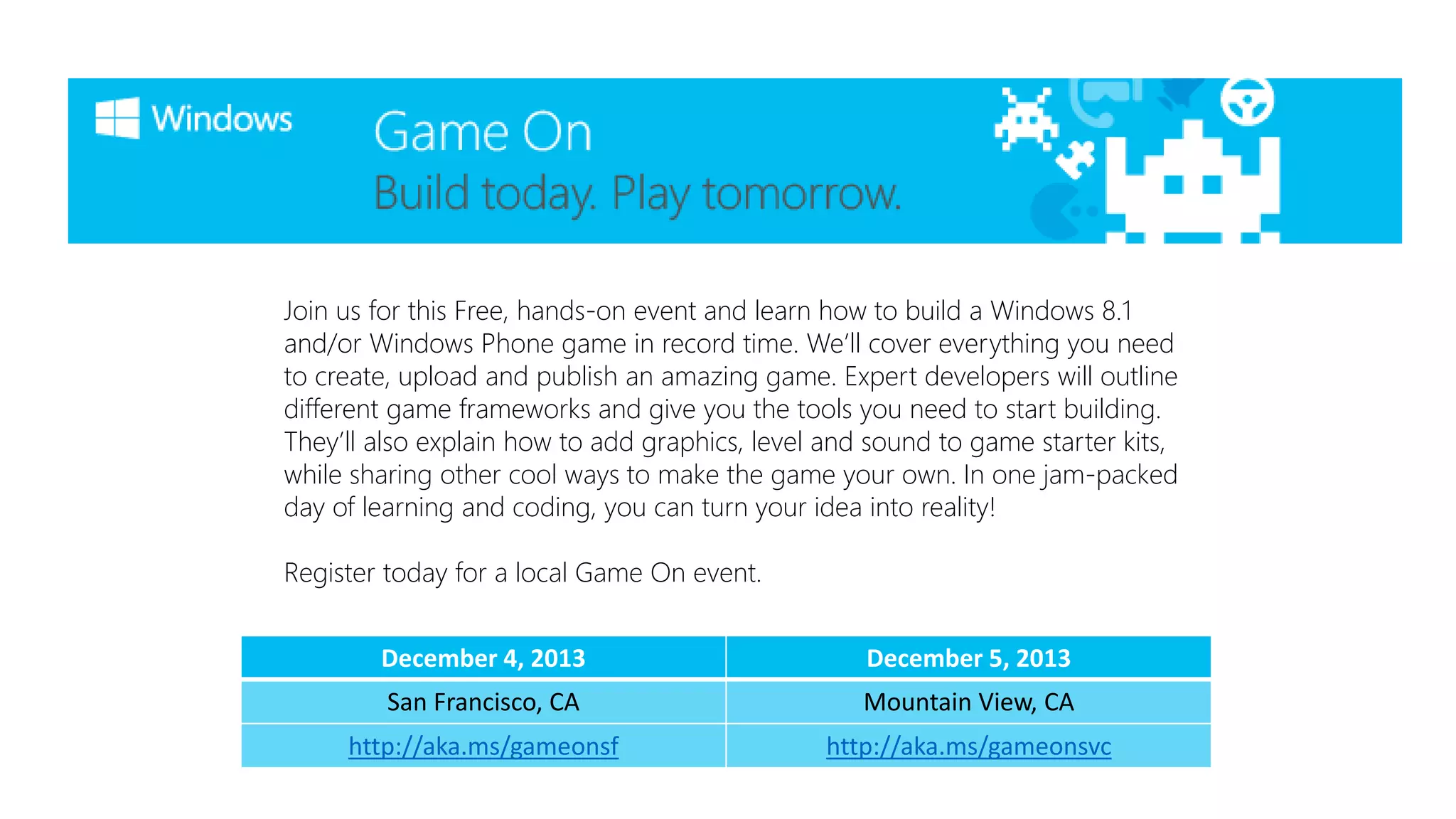 Join us for this Free, hands-on event and learn how to build a Windows 8.1
and/or Windows Phone game in record time. We’ll cover everything you need
to create, upload and publish an amazing game. Expert developers will outline
different game frameworks and give you the tools you need to start building.
They’ll also explain how to add graphics, level and sound to game starter kits,
while sharing other cool ways to make the game your own. In one jam-packed
day of learning and coding, you can turn your idea into reality!
Register today for a local Game On event.
December 4, 2013

December 5, 2013

San Francisco, CA

Mountain View, CA

http://aka.ms/gameonsf

http://aka.ms/gameonsvc

 