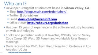 PAGE 2

Who am I?

 Developer Evangelist at Microsoft based in Silicon Valley, CA
 Blog: http://blogs.msdn.com/b/dorischen/
 Twitter @doristchen
 Email: doris.chen@microsoft.com
 Office Hours http://ohours.org/dorischen
 Has over 15 years of experience in the software industry focusing
on web technologies
 Spoke and published widely at JavaOne, O'Reilly, Silicon Valley
Code Camp, SD West, SD Forum and worldwide User Groups
meetings
 Doris received her Ph.D. from the University of California at Los
Angeles (UCLA)
Blog http://blogs.msdn.com/dorischen

 