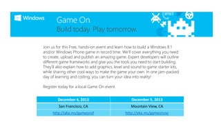 Join us for this Free, hands-on event and learn how to build a Windows 8.1
and/or Windows Phone game in record time. We’ll cover everything you need
to create, upload and publish an amazing game. Expert developers will outline
different game frameworks and give you the tools you need to start building.
They’ll also explain how to add graphics, level and sound to game starter kits,
while sharing other cool ways to make the game your own. In one jam-packed
day of learning and coding, you can turn your idea into reality!
Register today for a local Game On event.
December 4, 2013

December 5, 2013

San Francisco, CA

Mountain View, CA

http://aka.ms/gameonsf

http://aka.ms/gameonsvc

 