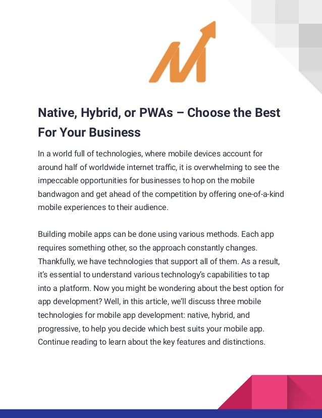 Native, Hybrid, or PWAs – Choose the Best
For Your Business
In a world full of technologies, where mobile devices account for
around half of worldwide internet traffic, it is overwhelming to see the
impeccable opportunities for businesses to hop on the mobile
bandwagon and get ahead of the competition by offering one-of-a-kind
mobile experiences to their audience.
Building mobile apps can be done using various methods. Each app
requires something other, so the approach constantly changes.
Thankfully, we have technologies that support all of them. As a result,
it’s essential to understand various technology’s capabilities to tap
into a platform. Now you might be wondering about the best option for
app development? Well, in this article, we’ll discuss three mobile
technologies for mobile app development: native, hybrid, and
progressive, to help you decide which best suits your mobile app.
Continue reading to learn about the key features and distinctions.
 