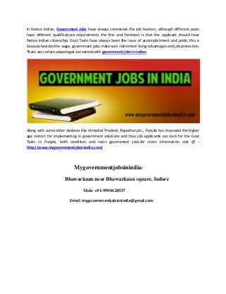 In Native Indian, Government Jobs have always interested the job hunters, although different posts
have different qualifications requirements the first and foremost is that the applicant should have
Native Indian citizenship. Govt Tasks have always been the issue of accomplishment and pride; this is
because besides the wage, government jobs make sure retirement living advantages and job protection.
There are certain advantages connected with government jobs in Indian.
Along with some other declares like Himachal Pradesh, Rajasthan,etc., Punjab has improved the higher
age restrict for implementing in government solutions and thus job applicants can look for the Govt
Tasks in Punjab, both condition and main government jobs.for more information visit @ -
http://www.mygovernmentjobsinindia.com/
Mygovernmentjobsinindia:
Bhawarkuan near Bhawarkuan square, Indore
Mob: +91-9993628537
Email: mygovernmentjobsinindia@gmail.com
 