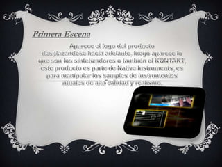 Primera EscenaAparece el logo del productodesplazándose hacia adelante, luego aparece lo que son los sintetizadores o también el KONTAKT, este producto es parte de Native Instruments, es para manipular los samples de instrumentos vituales de alta calidad y realismo.