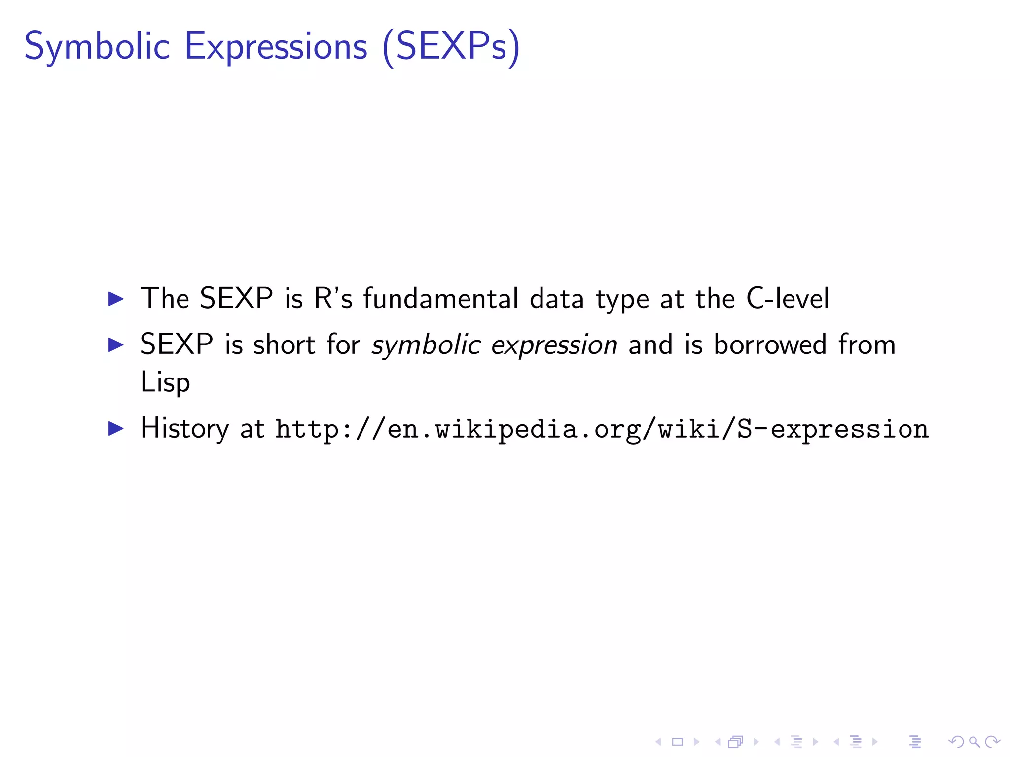 Symbolic Expressions (SEXPs)




      The SEXP is R’s fundamental data type at the C-level
      SEXP is short for symbolic expression and is borrowed from
      Lisp
      History at http://en.wikipedia.org/wiki/S-expression
 