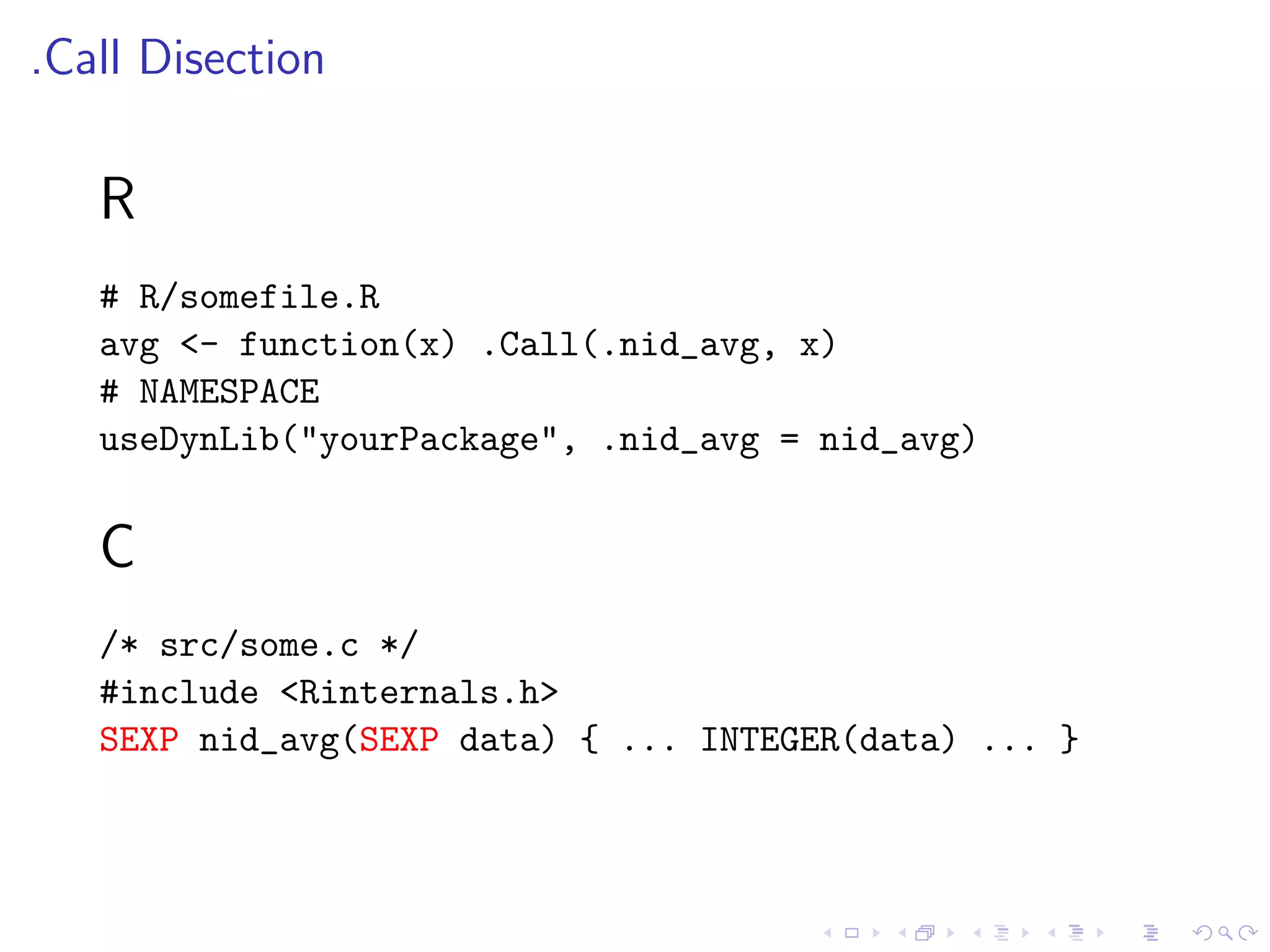 .Call Disection

   R
   # R/somefile.R
   avg <- function(x) .Call(.nid_avg, x)
   # NAMESPACE
   useDynLib("yourPackage", .nid_avg = nid_avg)


   C
   /* src/some.c */
   #include <Rinternals.h>
   SEXP nid_avg(SEXP data) { ... INTEGER(data) ... }
 