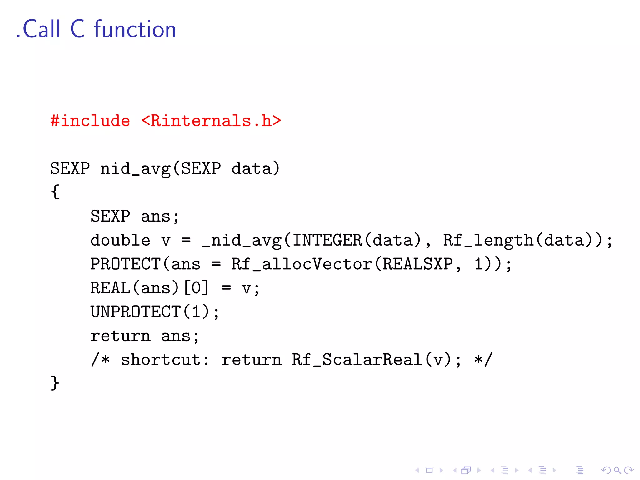 .Call C function


   #include <Rinternals.h>

   SEXP nid_avg(SEXP data)
   {
       SEXP ans;
       double v = _nid_avg(INTEGER(data), Rf_length(data));
       PROTECT(ans = Rf_allocVector(REALSXP, 1));
       REAL(ans)[0] = v;
       UNPROTECT(1);
       return ans;
       /* shortcut: return Rf_ScalarReal(v); */
   }
 