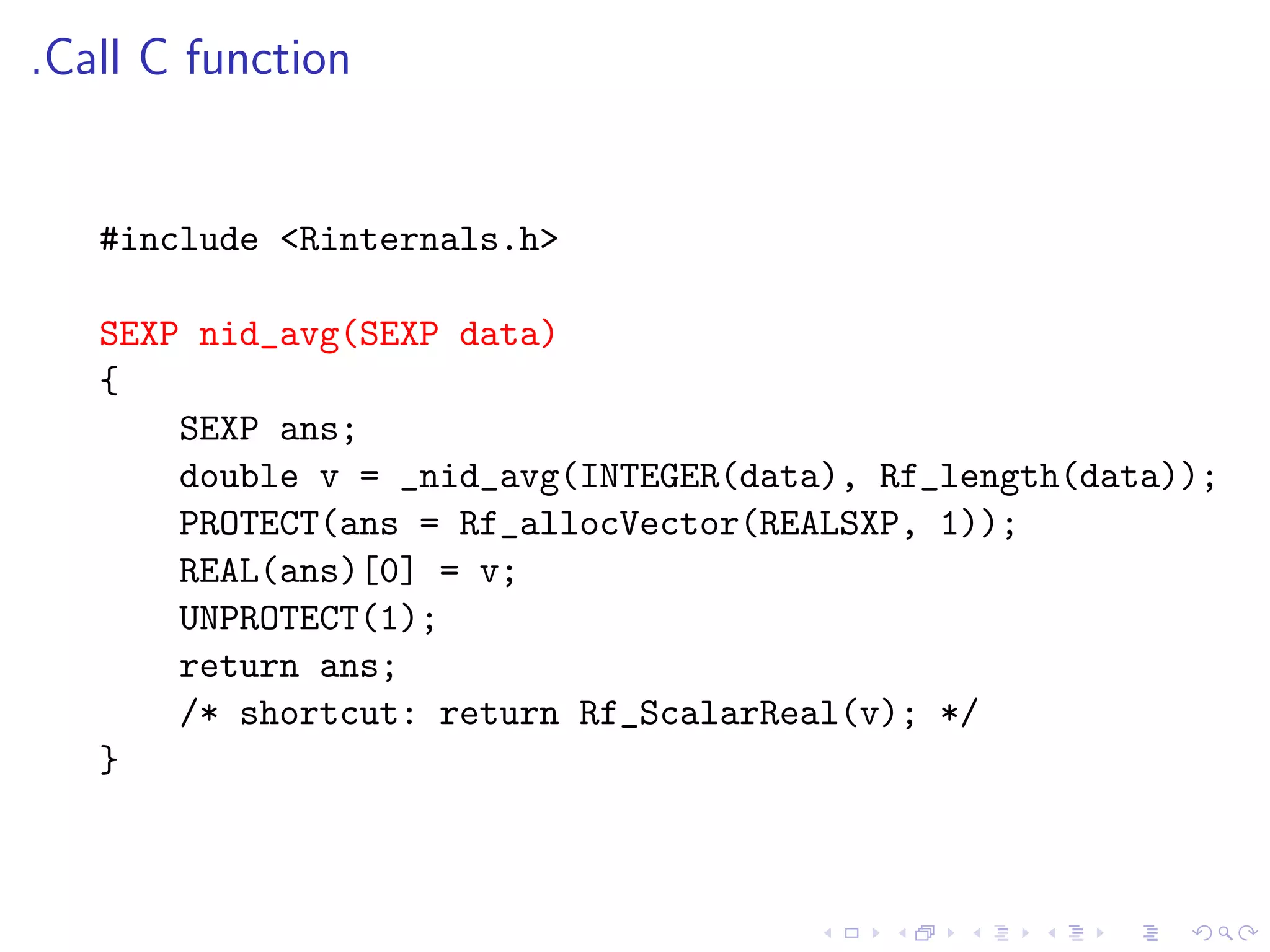 .Call C function


   #include <Rinternals.h>

   SEXP nid_avg(SEXP data)
   {
       SEXP ans;
       double v = _nid_avg(INTEGER(data), Rf_length(data));
       PROTECT(ans = Rf_allocVector(REALSXP, 1));
       REAL(ans)[0] = v;
       UNPROTECT(1);
       return ans;
       /* shortcut: return Rf_ScalarReal(v); */
   }
 