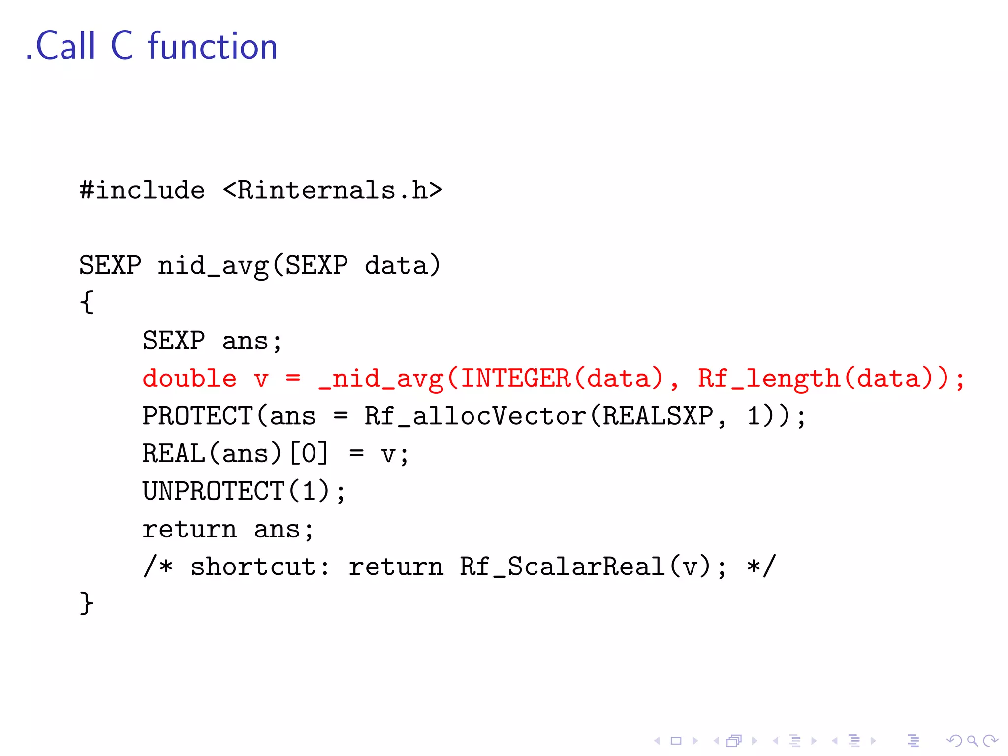 .Call C function


   #include <Rinternals.h>

   SEXP nid_avg(SEXP data)
   {
       SEXP ans;
       double v = _nid_avg(INTEGER(data), Rf_length(data));
       PROTECT(ans = Rf_allocVector(REALSXP, 1));
       REAL(ans)[0] = v;
       UNPROTECT(1);
       return ans;
       /* shortcut: return Rf_ScalarReal(v); */
   }
 