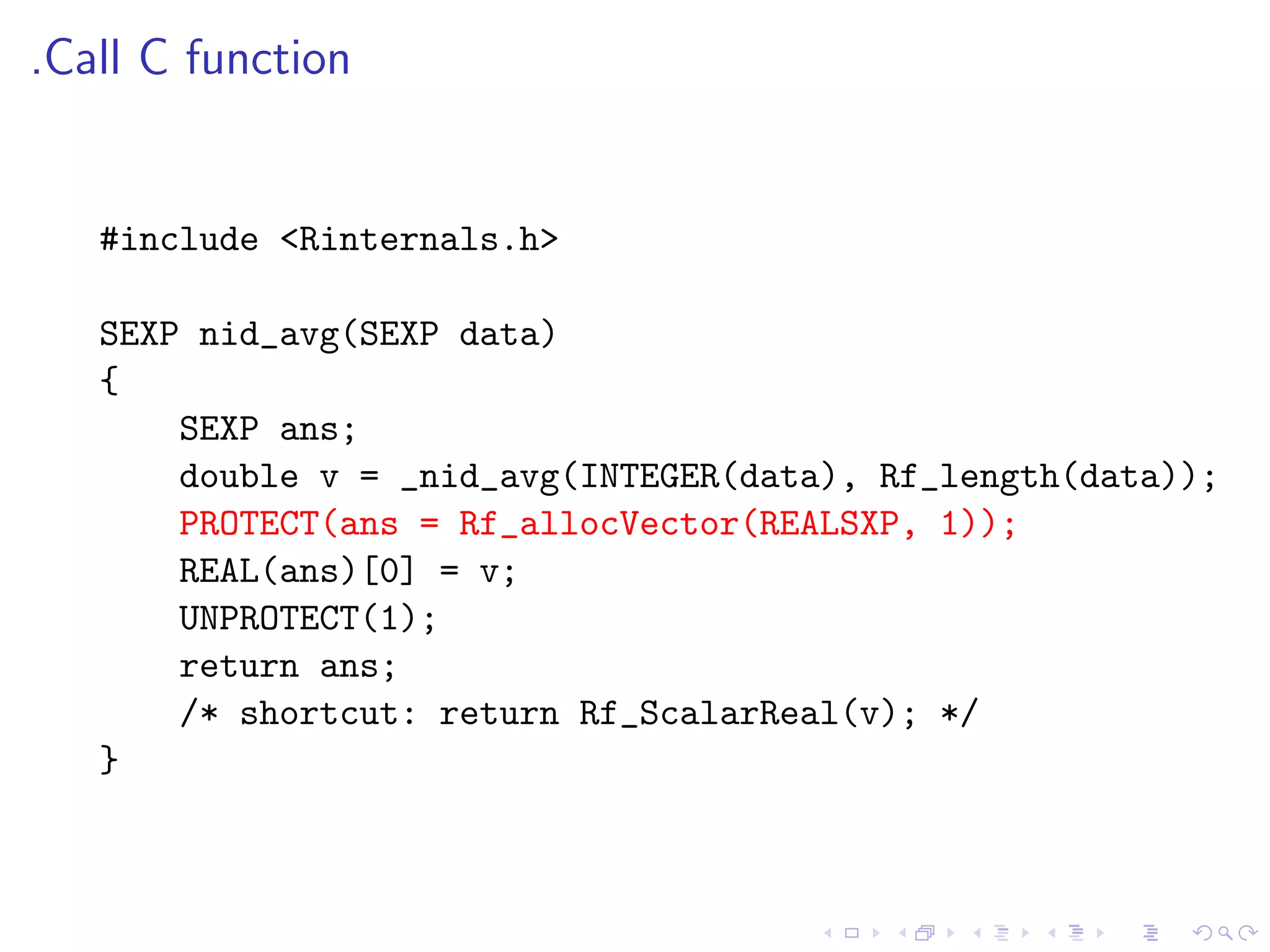 .Call C function


   #include <Rinternals.h>

   SEXP nid_avg(SEXP data)
   {
       SEXP ans;
       double v = _nid_avg(INTEGER(data), Rf_length(data));
       PROTECT(ans = Rf_allocVector(REALSXP, 1));
       REAL(ans)[0] = v;
       UNPROTECT(1);
       return ans;
       /* shortcut: return Rf_ScalarReal(v); */
   }
 