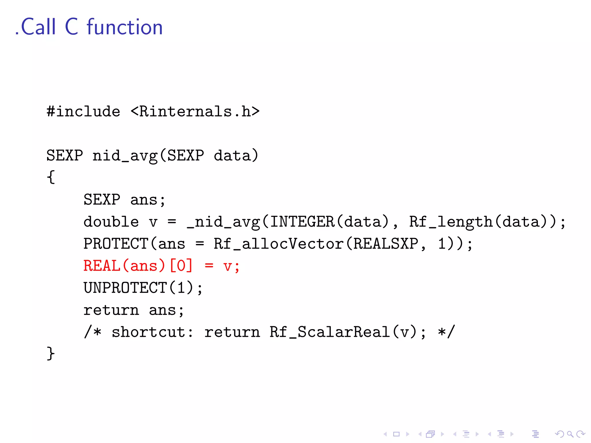 .Call C function


   #include <Rinternals.h>

   SEXP nid_avg(SEXP data)
   {
       SEXP ans;
       double v = _nid_avg(INTEGER(data), Rf_length(data));
       PROTECT(ans = Rf_allocVector(REALSXP, 1));
       REAL(ans)[0] = v;
       UNPROTECT(1);
       return ans;
       /* shortcut: return Rf_ScalarReal(v); */
   }
 