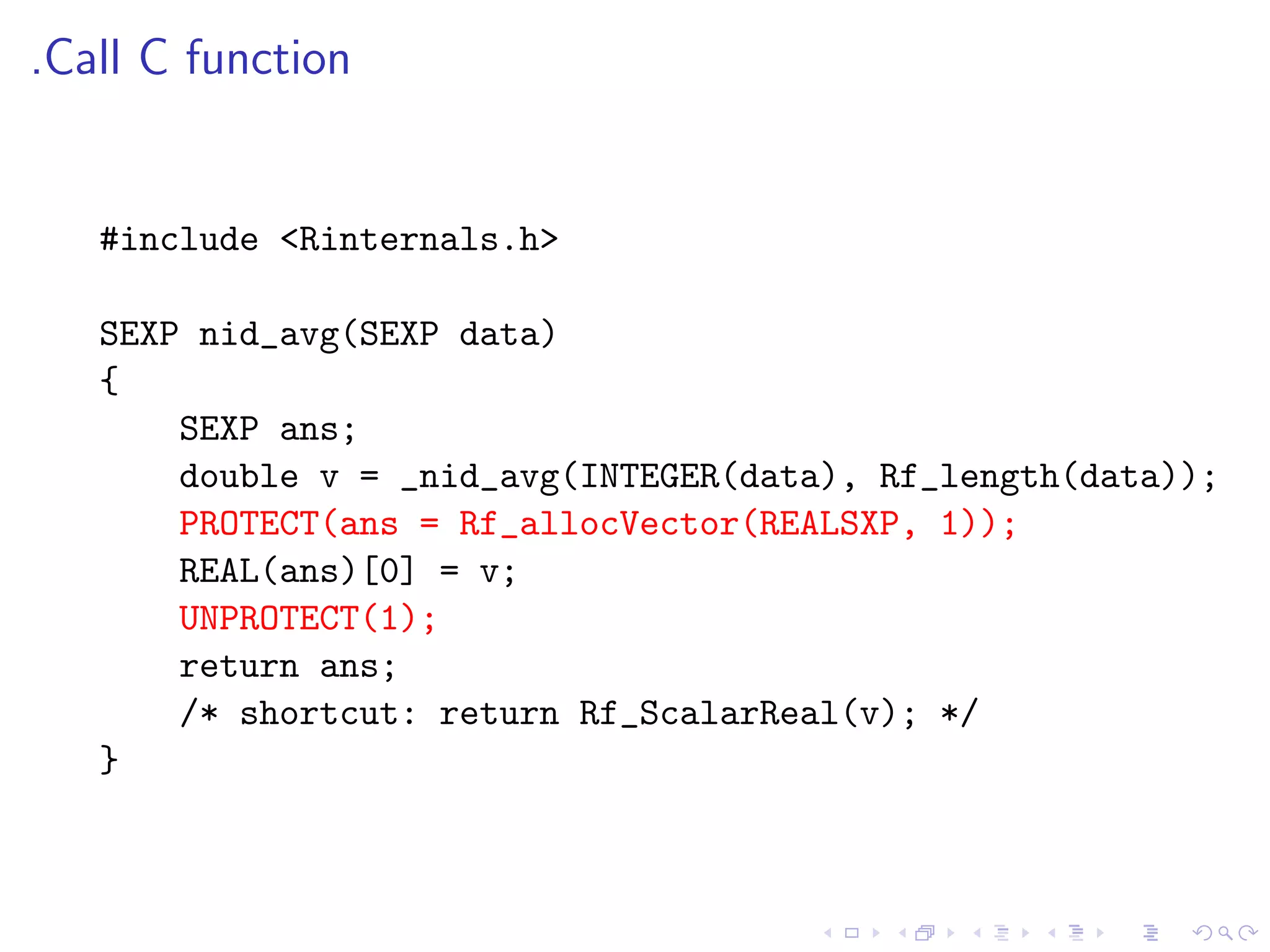 .Call C function


   #include <Rinternals.h>

   SEXP nid_avg(SEXP data)
   {
       SEXP ans;
       double v = _nid_avg(INTEGER(data), Rf_length(data));
       PROTECT(ans = Rf_allocVector(REALSXP, 1));
       REAL(ans)[0] = v;
       UNPROTECT(1);
       return ans;
       /* shortcut: return Rf_ScalarReal(v); */
   }
 