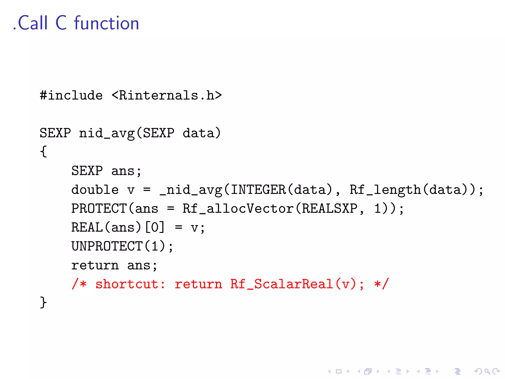 .Call C function


   #include <Rinternals.h>

   SEXP nid_avg(SEXP data)
   {
       SEXP ans;
       double v = _nid_avg(INTEGER(data), Rf_length(data));
       PROTECT(ans = Rf_allocVector(REALSXP, 1));
       REAL(ans)[0] = v;
       UNPROTECT(1);
       return ans;
       /* shortcut: return Rf_ScalarReal(v); */
   }
 