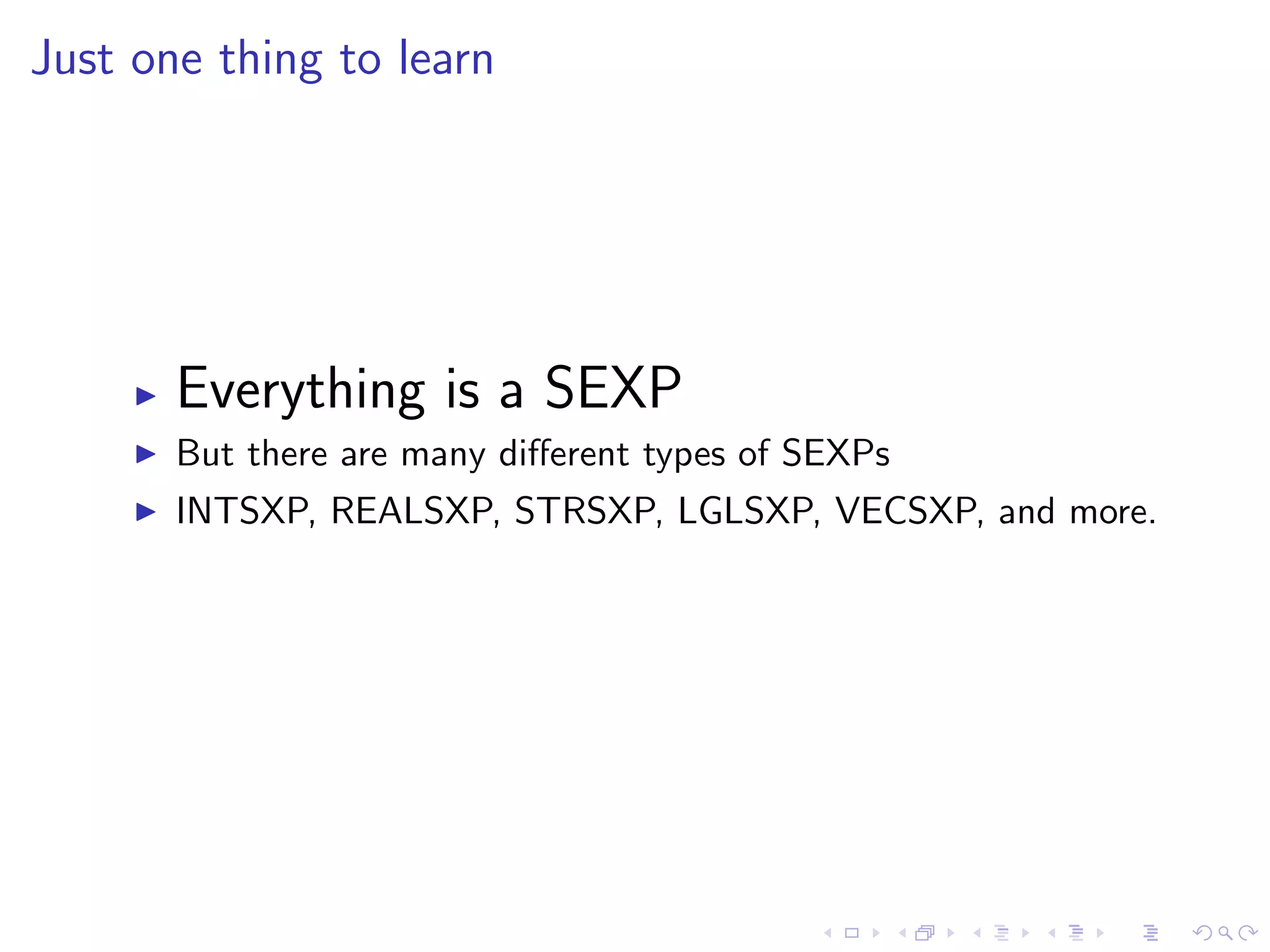Just one thing to learn




       Everything is a SEXP
       But there are many diﬀerent types of SEXPs
       INTSXP, REALSXP, STRSXP, LGLSXP, VECSXP, and more.
 