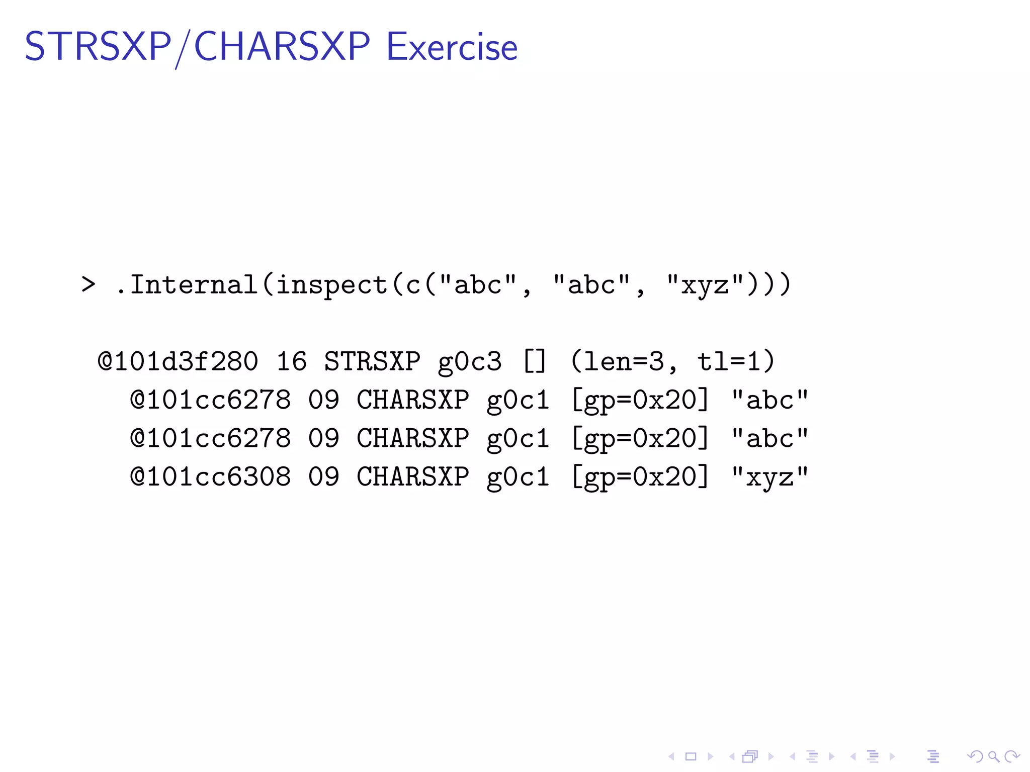 STRSXP/CHARSXP Exercise




  > .Internal(inspect(c("abc", "abc", "xyz")))

   @101d3f280 16 STRSXP g0c3 []   (len=3, tl=1)
     @101cc6278 09 CHARSXP g0c1   [gp=0x20] "abc"
     @101cc6278 09 CHARSXP g0c1   [gp=0x20] "abc"
     @101cc6308 09 CHARSXP g0c1   [gp=0x20] "xyz"
 